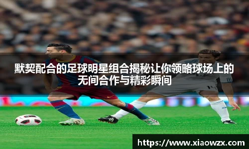 默契配合的足球明星组合揭秘让你领略球场上的无间合作与精彩瞬间