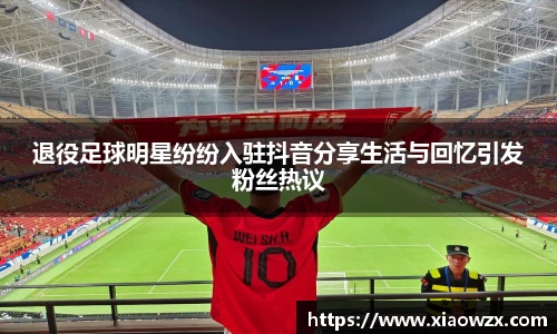 退役足球明星纷纷入驻抖音分享生活与回忆引发粉丝热议